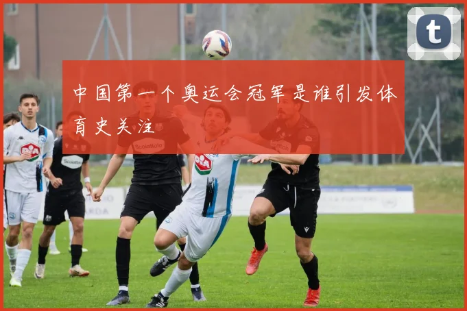中国第一个奥运会冠军是谁引发体育史关注