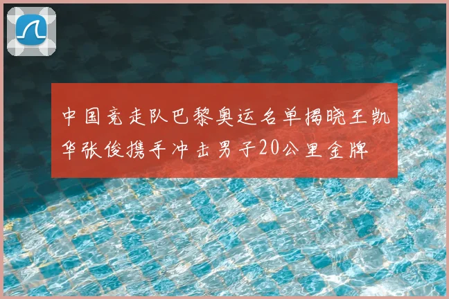 中国竞走队巴黎奥运名单揭晓王凯华张俊携手冲击男子20公里金牌
